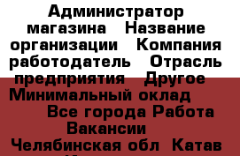 Администратор магазина › Название организации ­ Компания-работодатель › Отрасль предприятия ­ Другое › Минимальный оклад ­ 28 000 - Все города Работа » Вакансии   . Челябинская обл.,Катав-Ивановск г.